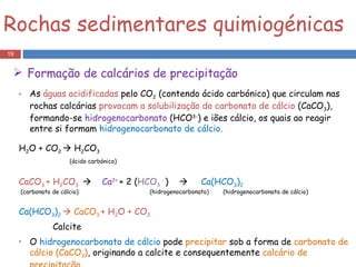 As  águas acidificadas  pelo CO 2  (contendo ácido carbónico) que circulam nas rochas calcárias  provocam a solubilização do carbonato de cálcio  (CaCO 3 ), formando-se  hidrogenocarbonato  (HCO 3- ) e iões cálcio, os quais ao reagir entre si formam  hidrogenocarbonato de cálcio .  H 2 O + CO 2    H 2 CO 3  (ácido carbónico)   CaCO 3  + H 2 CO 3     Ca 2+  + 2 ( HCO 3  -   )     Ca(HCO 3 ) 2  (carbonato de cálcio)  (hidrogenocarbonato)  (hidrogenocarbonato de cálcio) Ca(HCO 3 ) 2      CaCO 3   + H 2 O + CO 2 Calcite O  hidrogenocarbonato de cálcio  pode  precipitar  sob a forma de  carbonato de cálcio (CaCO 3 ) , originando a calcite e consequentemente  calcário de precipitação. Rochas sedimentares quimiogénicas Formação de calcários de precipitação 