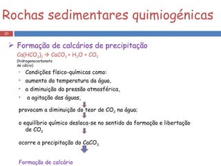 Condições físico-químicas como: aumento da temperatura da água,  a diminuição da pressão atmosférica, a agitação das águas, provocam a diminuição do teor de CO 2  na água;  o equilíbrio químico desloca-se no sentido da formação e libertação de CO 2  ocorre a precipitação do CaCO 3,  Formação de calcário  Rochas sedimentares quimiogénicas Formação de calcários de precipitação Ca(HCO 3 ) 2    CaCO 3  + H 2 O + CO 2   (hidrogenocarbonato  de cálcio) 