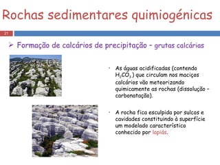 As águas acidificadas (contendo H 2 CO 3  ) que circulam nos maciços calcários vão meteorizando quimicamente as rochas (dissolução – carbonatação).  A rocha fica esculpida por sulcos e cavidades constituindo à superfície um modelado característico conhecido por  lapiás . Rochas sedimentares quimiogénicas Formação de calcários de precipitação –  grutas calcárias 