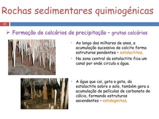 Ao longo dos milhares de anos, a acumulação sucessiva de calcite forma estruturas pendentes –  estalactites . Na zona central da estalactite fica um canal por onde circula a água. A água que cai, gota a gota, da estalactite sobre o solo, também gera a acumulação de películas de carbonato de cálcio, formando estruturas ascendentes –  estalagmites . Rochas sedimentares quimiogénicas Formação de calcários de precipitação –  grutas calcárias 
