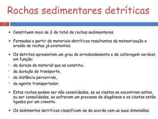 Rochas sedimentares detríticas Constituem mais de ¾ do total de rochas sedimentares. Formadas a partir de materiais detríticos resultantes da meteorização e erosão de rochas já existentes. Os detritos apresentam um grau de arredondamento e de calibragem variável, em função: da dureza do material que os constitui,  da duração do transporte,  da distância percorrida, do agente transportador. Estas rochas podem ser não consolidadas, se os clastos se encontram soltos, ou ser consolidadas, se sofreram um processo de diagénese e os clastos estão ligados por um cimento.  Os sedimentos detríticos classificam-se de acordo com as suas dimensões. 