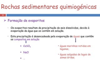 Os evaporitos resultam da precipitação de sais dissolvidos, devido à evaporação da água que os contém em solução. Esta precipitação é desencadeada pela evaporação de  águas  que contêm os  compostos em solução Rochas sedimentares quimiogénicas Formação de evaporitos CaSO 4 NaCl … águas marinhas retidas em lagunas,  águas salgadas de lagos de zonas áridas.  
