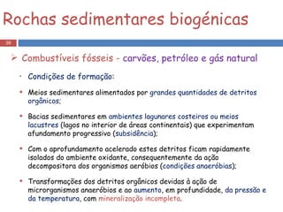 Rochas sedimentares biogénicas Combustíveis fósseis -  carvões, petróleo e gás natural Condições de formação: Meios sedimentares alimentados por  grandes quantidades de detritos orgânicos; Bacias sedimentares em  ambientes lagunares costeiros ou meios lacustres  (lagos no interior de áreas continentais) que experimentam afundamento progressivo ( subsidência ); Com o aprofundamento acelerado estes detritos ficam rapidamente isolados do ambiente oxidante, consequentemente da ação decompositora dos organismos aeróbios ( condições anaeróbias ); Transformações dos detritos orgânicos devidas à ação de microrganismos anaeróbios e ao  aumento , em profundidade,  da pressão e da temperatura , com  mineralização incompleta . 