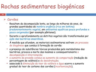 Resultam da decomposição lenta, ao longo de milhares de anos, de grandes quantidades de  matéria orgânica (rica em lenhina) predominantemente vegetal , em  ambientes aquáticos pouco profundos e pouco oxigenados  (por exemplo pântanos). Durante o aprofundamento os detritos vegetais são transformados por  ação das bactérias anaeróbias . À medida que afundam, os materiais sedimentares sofrem  um processo de diagénese  que conduz à formação do carvão: a presença de substâncias tóxicas produzidas pelo metabolismo das bactérias, provoca a morte das mesmas e consequentemente  a decomposição é interrompida ; o aumento da pressão conduz ao aumento da compactação  (redução da percentagem de voláteis) e  da desidratação ; associado à  diminuição do teor de voláteis e água  ocorre o aumento gradual do teor de carbono dos carvões ( incarbonização ). Rochas sedimentares biogénicas Carvões 