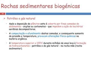 Após a deposição do  plâncton  este é  coberto por finas camadas de sedimentos  - argilas ou carbonatos - que  impedem a ação de bactérias  aeróbias decompositoras. A  compactação e afundimento  destas camadas, e consequente aumento de pressão e temperatura,  provocam alterações físico-químicas  na matéria orgânica. A  temperatura superior a 120 0 C  durante milhões de anos leva à  formação de hidrocarbonetos  - petróleo e de gás natural - na rocha mãe (rocha sedimentar).  Rochas sedimentares biogénicas Petróleo e gás natural 
