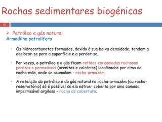 Os hidrocarbonetos formados, devido à sua baixa densidade, tendem a deslocar-se para a superfície e a perder-se. Por vezes, o petróleo e o gás ficam  retidos em camadas rochosas porosas e permeáveis  (arenitos e calcários) localizadas por cima da rocha-mãe, onde se acumulam -  rocha-armazém .   A retenção do petróleo e do gás natural na rocha-armazém (ou rocha-reservatório) só é possível se ela estiver coberta por uma camada impermeável argilosa –  rocha de cobertura . Rochas sedimentares biogénicas Petróleo e gás natural Armadilha petrolífera 