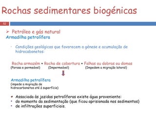 Condições geológicas que favorecem a génese e acumulação de hidrocabonetos: Rocha armazém  +  Rocha de cobertura  +  Falhas ou dobras ou domas (Porosa e permeável)  (Impermeável)  (Impedem a migração lateral) Armadilha petrolífera (impede a migração de  hidrocarbonetos até à superfície) Associada às jazidas petrolíferas existe água proveniente: do momento da sedimentação (que ficou aprisionada nos sedimentos) de infiltrações superficiais. Rochas sedimentares biogénicas Petróleo e gás natural Armadilha petrolífera 