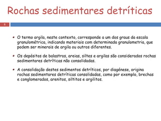 Rochas sedimentares detríticas O termo argila, neste contexto, corresponde a um dos graus da escala granulométrica, indicando materiais com determinada granulometria, que podem ser minerais de argila ou outros diferentes. Os depósitos de balastros, areias, siltes e argilas são considerados rochas sedimentares detríticas não consolidadas. A consolidação destes sedimentos detríticos, por diagénese, origina rochas sedimentares detríticas consolidadas, como por exemplo, brechas e conglomerados, arenitos, siltitos e argilitos. 