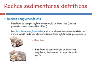 Rochas sedimentares detríticas Rochas conglomeráticas Brechas Resultam da consolidação de balastros angulosos, devido a um transporte muito curto. Resultam da compactação e cimentação de balastros (clastos grosseiros com dimensões > 2mm). Nas  brechas  e  conglomerados , entre os elementos maiores existe uma matriz constituída por elementos mais finos aglutinados  pelo cimento. 