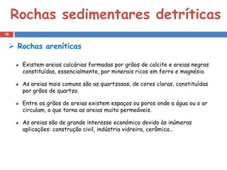 Rochas sedimentares detríticas
10


  Rochas areníticas

      Existem areias calcárias formadas por grãos de calcite e areias negras
      constituídas, essencialmente, por minerais ricos em ferro e magnésio.

      As areias mais comuns são as quartzosas, de cores claras, constituídas
      por grãos de quartzo.

      Entre os grãos de areias existem espaços ou poros onde a água ou o ar
      circulam, o que torna as areias muito permeáveis.

      As areias são de grande interesse económico devido às inúmeras
      aplicações: construção civil, indústria vidreira, cerâmica…
 