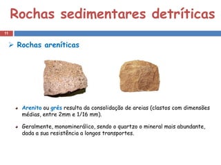 Rochas sedimentares detríticas
11


  Rochas areníticas




      Arenito ou grés resulta da consolidação de areias (clastos com dimensões
      médias, entre 2mm e 1/16 mm).

      Geralmente, monominerálico, sendo o quartzo o mineral mais abundante,
      dada a sua resistência a longos transportes.
 