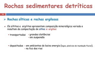 Rochas sedimentares detríticas
14


  Rochas sílticas e rochas argilosas

     Os siltitos e argilitos apresentam composição mineralógica variada e
     resultam da compactação de siltes e argilas:

       transportadas      grandes distâncias
                           em suspensão




       depositados    em ambientes de baixa energia (lagos, planícies de inundação fluvial).
                       na foz dos rios
 