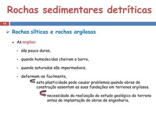 Rochas sedimentares detríticas
15


  Rochas sílticas e rochas argilosas
      As argilas:

         são pouco duras,

         quando humedecidas cheiram a barro,

         quando saturadas são impermeáveis,

         deformam-se facilmente,
                    esta plasticidade pode causar problemas quando obras de
                    construção assentam as suas fundações em terrenos argilosos.

                         necessidade da realização do estudo geológico do terreno
                         antes da implantação de obras de engenharia.
 