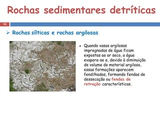 Rochas sedimentares detríticas
16


  Rochas sílticas e rochas argilosas

                               Quando vasas argilosas
                               impregnadas de água ficam
                               expostas ao ar seco, a água
                               evapora-se e, devido à diminuição
                               de volume do material argiloso,
                               essas formações aparecem
                               fendilhadas, formando fendas de
                               dessecação ou fendas de
                               retração características.
 