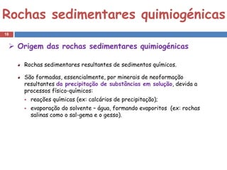 Rochas sedimentares quimiogénicas
18


  Origem das rochas sedimentares quimiogénicas

     Rochas sedimentares resultantes de sedimentos químicos.

     São formadas, essencialmente, por minerais de neoformação
     resultantes da precipitação de substâncias em solução, devida a
     processos físico-químicos:
        reações químicas (ex: calcários de precipitação);
        evaporação do solvente – água, formando evaporitos (ex: rochas
         salinas como o sal-gema e o gesso).
 