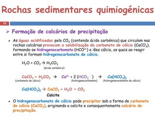 Rochas sedimentares quimiogénicas
19


  Formação de calcários de precipitação
     As águas acidificadas pelo CO2 (contendo ácido carbónico) que circulam nas
     rochas calcárias provocam a solubilização do carbonato de cálcio (CaCO3),
     formando-se hidrogenocarbonato (HCO3-) e iões cálcio, os quais ao reagir
     entre si formam hidrogenocarbonato de cálcio.

           H2O + CO2  H2CO3
                              (ácido carbónico)


           CaCO3 + H2CO3                   Ca2+ + 2 (HCO3 - )                 Ca(HCO3)2
      (carbonato de cálcio)                       (hidrogenocarbonato)       (hidrogenocarbonato de cálcio)


           Ca(HCO3)2  CaCO3 + H2O + CO2
                                Calcite
     O hidrogenocarbonato de cálcio pode precipitar sob a forma de carbonato
     de cálcio (CaCO3), originando a calcite e consequentemente calcário de
     precipitação.
 