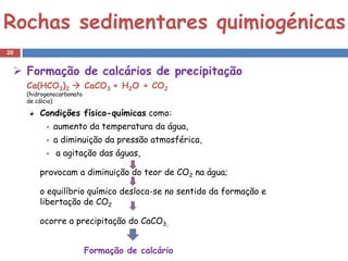 Rochas sedimentares quimiogénicas
20


  Formação de calcários de precipitação
     Ca(HCO3)2  CaCO3 + H2O + CO2
     (hidrogenocarbonato
     de cálcio)

         Condições físico-químicas como:
              aumento da temperatura da água,
              a diminuição da pressão atmosférica,
              a agitação das águas,

         provocam a diminuição do teor de CO2 na água;

         o equilíbrio químico desloca-se no sentido da formação e
         libertação de CO2

         ocorre a precipitação do CaCO3,


                           Formação de calcário
 