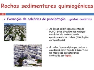 Rochas sedimentares quimiogénicas
22


  Formação de calcários de precipitação – grutas calcárias


                               As águas acidificadas (contendo
                               H2CO3 ) que circulam nos maciços
                               calcários vão meteorizando
                               quimicamente as rochas (dissolução –
                               carbonatação).


                               A rocha fica esculpida por sulcos e
                               cavidades constituindo à superfície
                               um modelado característico
                               conhecido por lapiás.
 