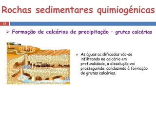Rochas sedimentares quimiogénicas
23


  Formação de calcários de precipitação – grutas calcárias



                              As águas acidificadas vão-se
                              infiltrando no calcário em
                              profundidade, a dissolução vai
                              prosseguindo, conduzindo à formação
                              de grutas calcárias.
 
