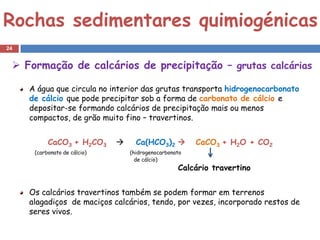 Rochas sedimentares quimiogénicas
24


  Formação de calcários de precipitação – grutas calcárias

     A água que circula no interior das grutas transporta hidrogenocarbonato
     de cálcio que pode precipitar sob a forma de carbonato de cálcio e
     depositar-se formando calcários de precipitação mais ou menos
     compactos, de grão muito fino – travertinos.


           CaCO3 + H2CO3           Ca(HCO3)2          CaCO3 + H2O + CO2
      (carbonato de cálcio)       (hidrogenocarbonato
                                    de cálcio)
                                                   Calcário travertino


     Os calcários travertinos também se podem formar em terrenos
     alagadiços de maciços calcários, tendo, por vezes, incorporado restos de
     seres vivos.
 