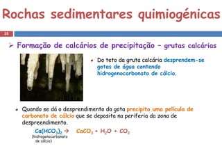 Rochas sedimentares quimiogénicas
25


  Formação de calcários de precipitação – grutas calcárias
                                    Do teto da gruta calcária desprendem-se
                                    gotas de água contendo
                                    hidrogenocarbonato de cálcio.




     Quando se dá o desprendimento da gota precipita uma película de
     carbonato de cálcio que se deposita na periferia da zona de
     despreendimento.
         Ca(HCO3)2           CaCO3 + H2O + CO2
        (hidrogenocarbonato
          de cálcio)
 