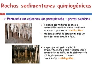 Rochas sedimentares quimiogénicas
26


  Formação de calcários de precipitação – grutas calcárias
                            Ao longo dos milhares de anos, a
                            acumulação sucessiva de calcite forma
                            estruturas pendentes – estalactites.
                            Na zona central da estalactite fica um
                            canal por onde circula a água.



                            A água que cai, gota a gota, da
                            estalactite sobre o solo, também gera a
                            acumulação de películas de carbonato de
                            cálcio, formando estruturas
                            ascendentes – estalagmites.
 