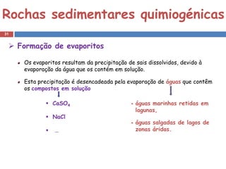 Rochas sedimentares quimiogénicas
31


  Formação de evaporitos

     Os evaporitos resultam da precipitação de sais dissolvidos, devido à
     evaporação da água que os contém em solução.

     Esta precipitação é desencadeada pela evaporação de águas que contêm
     os compostos em solução

              CaSO4                             águas marinhas retidas em
                                                  lagunas,
              NaCl
                                                 águas salgadas de lagos de
                …                                zonas áridas.
 