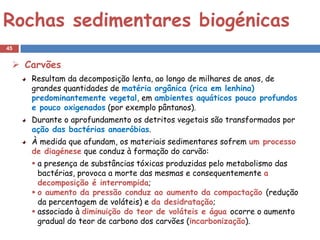 Rochas sedimentares biogénicas
45


  Carvões
     Resultam da decomposição lenta, ao longo de milhares de anos, de
     grandes quantidades de matéria orgânica (rica em lenhina)
     predominantemente vegetal, em ambientes aquáticos pouco profundos
     e pouco oxigenados (por exemplo pântanos).
     Durante o aprofundamento os detritos vegetais são transformados por
     ação das bactérias anaeróbias.
     À medida que afundam, os materiais sedimentares sofrem um processo
     de diagénese que conduz à formação do carvão:
      a presença de substâncias tóxicas produzidas pelo metabolismo das
       bactérias, provoca a morte das mesmas e consequentemente a
       decomposição é interrompida;
      o aumento da pressão conduz ao aumento da compactação (redução
       da percentagem de voláteis) e da desidratação;
      associado à diminuição do teor de voláteis e água ocorre o aumento
       gradual do teor de carbono dos carvões (incarbonização).
 