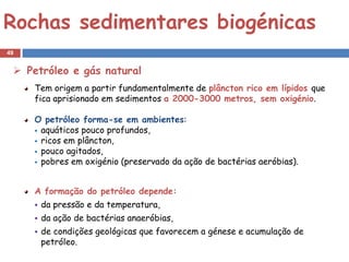 Rochas sedimentares biogénicas
49


  Petróleo e gás natural
     Tem origem a partir fundamentalmente de plâncton rico em lípidos que
     fica aprisionado em sedimentos a 2000-3000 metros, sem oxigénio.

     O petróleo forma-se em ambientes:
      aquáticos pouco profundos,
      ricos em plâncton,
      pouco agitados,
      pobres em oxigénio (preservado da ação de bactérias aeróbias).



     A formação do petróleo depende:
        da pressão e da temperatura,
        da ação de bactérias anaeróbias,
        de condições geológicas que favorecem a génese e acumulação de
         petróleo.
 