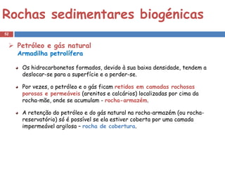 Rochas sedimentares biogénicas
52


  Petróleo e gás natural
     Armadilha petrolífera

      Os hidrocarbonetos formados, devido à sua baixa densidade, tendem a
      deslocar-se para a superfície e a perder-se.

      Por vezes, o petróleo e o gás ficam retidos em camadas rochosas
      porosas e permeáveis (arenitos e calcários) localizadas por cima da
      rocha-mãe, onde se acumulam - rocha-armazém.

      A retenção do petróleo e do gás natural na rocha-armazém (ou rocha-
      reservatório) só é possível se ela estiver coberta por uma camada
      impermeável argilosa – rocha de cobertura.
 