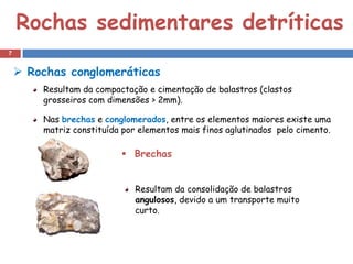 Rochas sedimentares detríticas
7


     Rochas conglomeráticas
        Resultam da compactação e cimentação de balastros (clastos
        grosseiros com dimensões > 2mm).

        Nas brechas e conglomerados, entre os elementos maiores existe uma
        matriz constituída por elementos mais finos aglutinados pelo cimento.

                           Brechas


                              Resultam da consolidação de balastros
                              angulosos, devido a um transporte muito
                              curto.
 