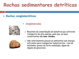 Rochas sedimentares detríticas
8


     Rochas conglomeráticas

                   Conglomerados


                     Resultam da consolidação de balastros que sofreram
                     transporte de alta energia, pelo que, os seus
                     constituintes são bem rolados.

                     São relativamente poucos os ambientes com energia
                     suficiente para transportar balastros (ex.: rios de
                     montanha, praias de forte ondulação, águas do
                     degelo de glaciares).
 