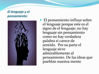 El lenguaje y el
pensamiento:
 El pensamiento influye sobre
el lenguaje porque este es el
signo de el lenguaje; no hay
lenguaje sin pensamiento
como no hay verdadera
palabra si carece de
sentido. Por su parte el
lenguaje sirve
admirablemente al
pensamiento. De las ideas que
pueblan nuestra mente
 