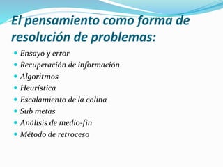 El pensamiento como forma de
resolución de problemas:
 Ensayo y error
 Recuperación de información
 Algoritmos
 Heurística
 Escalamiento de la colina
 Sub metas
 Análisis de medio-fin
 Método de retroceso
 