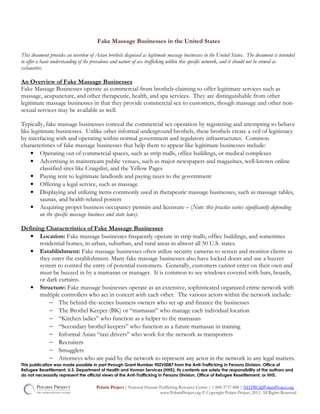 This publication was made possible in part through Grant Number 90ZV0087 from the Anti-Trafficking in Persons Division, Office of
Refugee Resettlement, U.S. Department of Health and Human Services (HHS). Its contents are solely the responsibility of the authors and
do not necessarily represent the official views of the Anti-Trafficking in Persons Division, Office of Refugee Resettlement, or HHS.
Polaris Project | National Human Trafficking Resource Center | 1-888-3737-888 | NHTRC@PolarisProject.org
www.PolarisProject.org © Copyright Polaris Project, 2011. All Rights Reserved
Fake Massage Businesses in the United States
This document provides an overview of Asian brothels disguised as legitimate massage businesses in the United States. The document is intended
to offer a basic understanding of the prevalence and nature of sex trafficking within this specific network, and it should not be viewed as
exhaustive.
An Overview of Fake Massage Businesses
Fake Massage Businesses operate as commercial-front brothels claiming to offer legitimate services such as
massage, acupuncture, and other therapeutic, health, and spa services. They are distinguishable from other
legitimate massage businesses in that they provide commercial sex to customers, though massage and other non-
sexual services may be available as well.
Typically, fake massage businesses conceal the commercial sex operation by registering and attempting to behave
like legitimate businesses. Unlike other informal underground brothels, these brothels create a veil of legitimacy
by interfacing with and operating within normal government and regulatory infrastructures. Common
characteristics of fake massage businesses that help them to appear like legitimate businesses include:
• Operating out of commercial spaces, such as strip malls, office buildings, or medical complexes
• Advertising in mainstream public venues, such as major newspapers and magazines, well-known online
classified sites like Craigslist, and the Yellow Pages
• Paying rent to legitimate landlords and paying taxes to the government
• Offering a legal service, such as massage
• Displaying and utilizing items commonly used in therapeutic massage businesses, such as massage tables,
saunas, and health-related posters
• Acquiring proper business occupancy permits and licensure – (Note: this practice varies significantly depending
on the specific massage business and state laws).
Defining Characteristics of Fake Massage Businesses
• Location: Fake massage businesses frequently operate in strip malls, office buildings, and sometimes
residential homes, in urban, suburban, and rural areas in almost all 50 U.S. states.
• Establishment: Fake massage businesses often utilize security cameras to screen and monitor clients as
they enter the establishment. Many fake massage businesses also have locked doors and use a buzzer
system to control the entry of potential customers. Generally, customers cannot enter on their own and
must be buzzed in by a mamasan or manager. It is common to see windows covered with bars, boards,
or dark curtains.
• Structure: Fake massage businesses operate as an extensive, sophisticated organized crime network with
multiple controllers who act in concert with each other. The various actors within the network include:
− The behind-the-scenes business owners who set up and finance the businesses
− The Brothel Keeper (BK) or “mamasan” who manage each individual location
− “Kitchen ladies” who function as a helper to the mamasan
− “Secondary brothel keepers” who function as a future mamasan in training
− Informal Asian “taxi drivers” who work for the network as transporters
− Recruiters
− Smugglers
− Attorneys who are paid by the network to represent any actor in the network in any legal matters.
 
