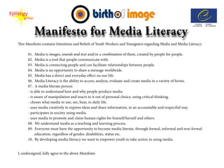 This Manifesto contains Intentions and Beliefs of Youth Workers and Youngsters regarding Media and Media Literacy:

      01. Media is images, sounds and text and/or a combination of them, created by people for people.
      02. Media is a tool that people communicate with.
      03. Media is connecting people and can facilitate relationships between people.
      04. Media is an opportunity to share a message worldwide.
      05. Media has a direct and everyday effect on our life.
      06. Media Literacy is the ability to access, analyze, evaluate and create media in a variety of forms.
      07. A media literate person:
      - is able to understand how and why people produce media
      - is aware of manipulation and reacts to it out of personal choice, using critical thinking.
      - choses what media to use, see, hear, in daily life.
      - uses media creatively to express ideas and share information, in an accountable and respectful way.
      - participates in society using media.
      - uses media to promote and claim human rights for himself/herself and others.
      08. We understand media as a teaching and learning process.
      09. Everyone must have the opportunity to become media literate, through formal, informal and non-formal
           education, regardless of gender, disabilities, status etc.
      10. By developing media literacy we want to empower youth to take action in using media.


I, undersigned, fully agree to the above Manifesto
 