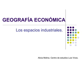 GEOGRAFÍA ECONÓMICA
    Los espacios industriales.




                Alicia Molina. Centro de estudios Luis Vives.
 