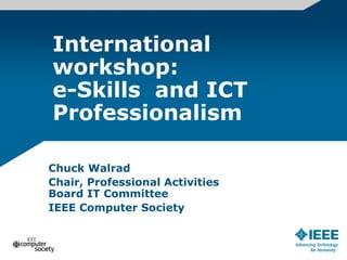 International
workshop:
e-Skills and ICT
Professionalism
Chuck Walrad
Chair, Professional Activities
Board IT Committee
IEEE Computer Society
 