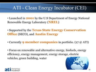 ATI - Clean Energy Incubator (CEI)
• Launched in 2001 by the U.S Department of Energy National
Renewable Energy Laboratory (NREL)

• Supported by the Texas State Energy Conservation
Office (SECO), and Austin Energy

• Currently 9 member companies in portfolio. (27 @ ATI)

• Focus on renewable and alternative energy, biofuels, energy
efficiency, energy management, energy storage, electric
vehicles, green building, water


                                                                10
 
