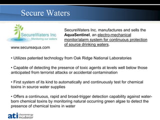 Secure Waters
                               SecureWaters Inc. manufactures and sells the
                               AquaSentinel, an electro-mechanical
                               monitor/alarm system for continuous protection
                               of source drinking waters.
www.secureaqua.com

• Utilizes patented technology from Oak Ridge National Laboratories

• Capable of detecting the presence of toxic agents at levels well below those
anticipated from terrorist attacks or accidental contamination

• First system of its kind to automatically and continuously test for chemical
toxins in source water supplies

• Offers a continuous, rapid and broad-trigger detection capability against water-
born chemical toxins by monitoring natural occurring green algae to detect the
presence of chemical toxins in water
 
