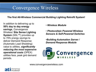Convergence Wireless
   The first All-Wireless Commercial Building Lighting Retrofit System!

In addition to delivering up to
                                       • Wireless Module
50% day to day energy
savings, Convergence
                                       • Photovoltaic Powered Wireless
Wireless’ Site Sense Lighting
                                       Sensors & Self-Powered Switches
System (SSL™) provides up
to 75% energy savings to
                                       •Building Automation Server /
deliver Demand Response
                                       Demand Response Module
(Automatic Load Shedding)
value to utilities, significantly
reducing the most expensive
operational costs (OPEX)
utilities face, peak grid demand
periods.

                          www.convergencewireless.com
 