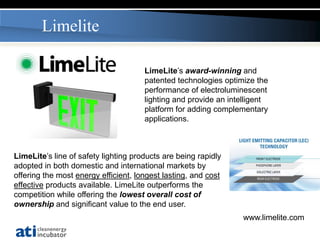 Limelite

                                      LimeLite’s award-winning and
                                      patented technologies optimize the
                                      performance of electroluminescent
                                      lighting and provide an intelligent
                                      platform for adding complementary
                                      applications.



LimeLite’s line of safety lighting products are being rapidly
adopted in both domestic and international markets by
offering the most energy efficient, longest lasting, and cost
effective products available. LimeLite outperforms the
competition while offering the lowest overall cost of
ownership and significant value to the end user.
                                                                 www.limelite.com
 