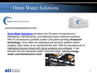 Omni Water Solutions


www.omniwatersolutions.com

 Omni Water Solutions provides over 20 years of experience in
 developing, manufacturing, and deploying water treatment solutions.
 With its revolutionary portable system and patent-pending Octozone©
 technology, Omni offers an integrated and dynamic platform which
 supplies clean water at an unprecedented rate. With its cascading set of
 interlocked devices linked with robust analytics and software, it can
 activate only the necessary water treatment stage, saving energy,
 water, and maintenance costs.




                                                                            17
 