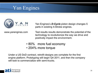 Yan Engines

                           Yan Engines’s D-Cycle piston design changes 5
                           parts in existing 4-Stroke engines.

www.yanengines.com         Test results results demonstrate the potential of the
                           technology to revolutionize the way we drive and
                           positively impact the environment.

                   • 80% more fuel economy
                   • 204% more torque

   Under a US DoD contract, retrofit designs are complete for the first
   engine platform. Prototyping will begin Q4 2011, and then the company
   will look to commercialize with semi-trucks.


                                                                               18
 