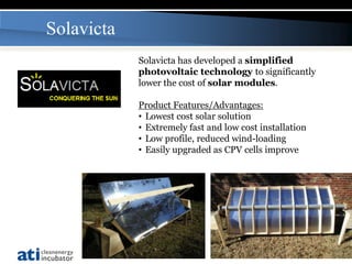 Solavicta
            Solavicta has developed a simplified
            photovoltaic technology to significantly
            lower the cost of solar modules.

            Product Features/Advantages:
            • Lowest cost solar solution
            • Extremely fast and low cost installation
            • Low profile, reduced wind-loading
            • Easily upgraded as CPV cells improve




                                                         19
 