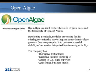 Open Algae


www.openalgae.com   Open Algae is a joint venture between Organic Fuels and
                    the University of Texas at Austin.

                    Developing a scalable, modular processing facility
                    offering cost-effective harvesting and extraction for algae
                    growers. Our two-year plan is to prove commercial
                    viability of our onsite, integrated fuel-from-algae facility.

                    The company has:
                           • Disruptive technologies
                           • Exclusive licenses to strong IP
                           • Access to U.T. algae expertise
                           • A fee-based business model

                                                                                    20
 