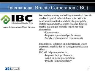 International Brucite Corporation (IBC)
                               Focused on mining and selling micronized brucitic
                               marble to global industrial markets. With its
                               neutralization effect and ability to precipitate
                               metals from industrial waste streams, brucitic
www.internationalbrucite.com   marble is a unique mineral which can help
                               companies:
                                   • Reduce costs
                                   • Improve operational performance
                                   • Satisfy environmental requirements

                               This mineral is known in industrial and water
                               treatment markets for its strong neutralization
                               effect.
                               IBC will help companies to:
                                    • Improve their pH balance
                                    • Assist in metal precipitation
                                    • Provide flame retardancy


                                                                             21
 