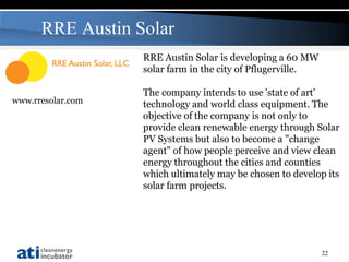 RRE Austin Solar
                   RRE Austin Solar is developing a 60 MW
                   solar farm in the city of Pflugerville.

                   The company intends to use 'state of art'
www.rresolar.com   technology and world class equipment. The
                   objective of the company is not only to
                   provide clean renewable energy through Solar
                   PV Systems but also to become a "change
                   agent" of how people perceive and view clean
                   energy throughout the cities and counties
                   which ultimately may be chosen to develop its
                   solar farm projects.




                                                             22
 