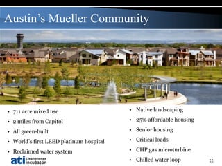 Austin’s Mueller Community




• 711 acre mixed use                     • Native landscaping

• 2 miles from Capitol                   • 25% affordable housing

• All green-built                        • Senior housing

• World’s first LEED platinum hospital   • Critical loads

• Reclaimed water system                 • CHP gas microturbine
                                         • Chilled water loop       22
 