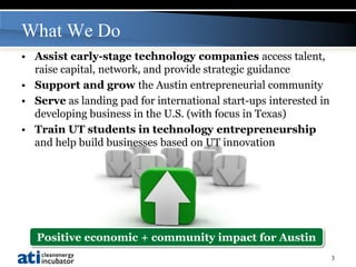 What We Do
• Assist early-stage technology companies access talent,
  raise capital, network, and provide strategic guidance
• Support and grow the Austin entrepreneurial community
• Serve as landing pad for international start-ups interested in
  developing business in the U.S. (with focus in Texas)
• Train UT students in technology entrepreneurship
  and help build businesses based on UT innovation




   Positive economic + community impact for Austin
                                                                   3
 